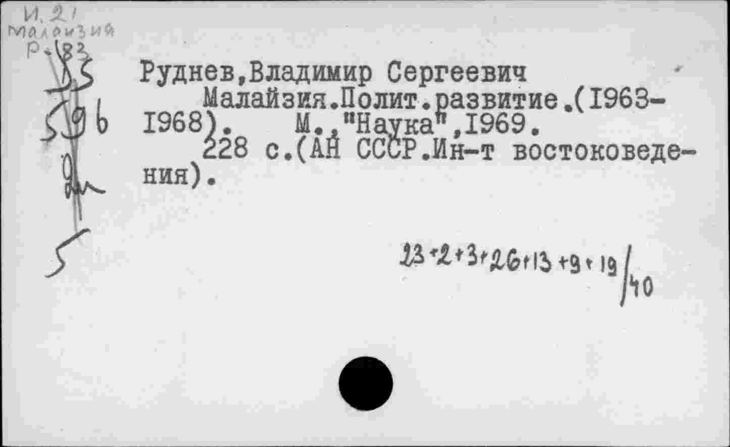 ﻿и, т
гу)йл лигий
Руднев,Владимир Сергеевич
Малайзия.Полит.развитие.(1963-1968). М. “Наука*,1969.
228 с.(АН СССР.Ин-т востоковедения).
19